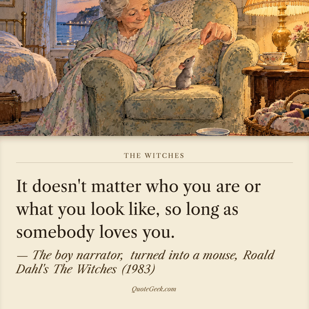 “It doesn't matter who you are or what you look like, so long as somebody loves you.” — The boy narrator, turned into a mouse, Roald Dahl's The Witches (1983) · The Witches. Illustrated QuoteGeek card.