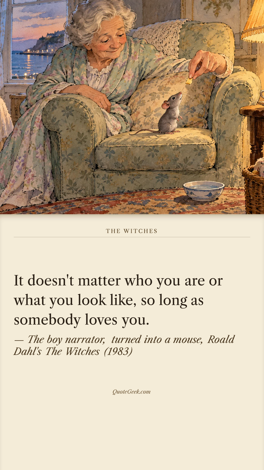 “It doesn't matter who you are or what you look like, so long as somebody loves you.” — The boy narrator, turned into a mouse, Roald Dahl's The Witches (1983) · The Witches. Illustrated QuoteGeek card.