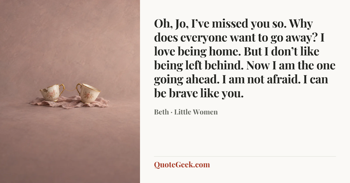“Oh, Jo, I’ve missed you so. Why does everyone want to go away? I love being home. But I don’t like being left behind. Now I am the one going ahead. I am not afraid. I can be brave like you.” — Beth · Little Women. Illustrated QuoteGeek card.