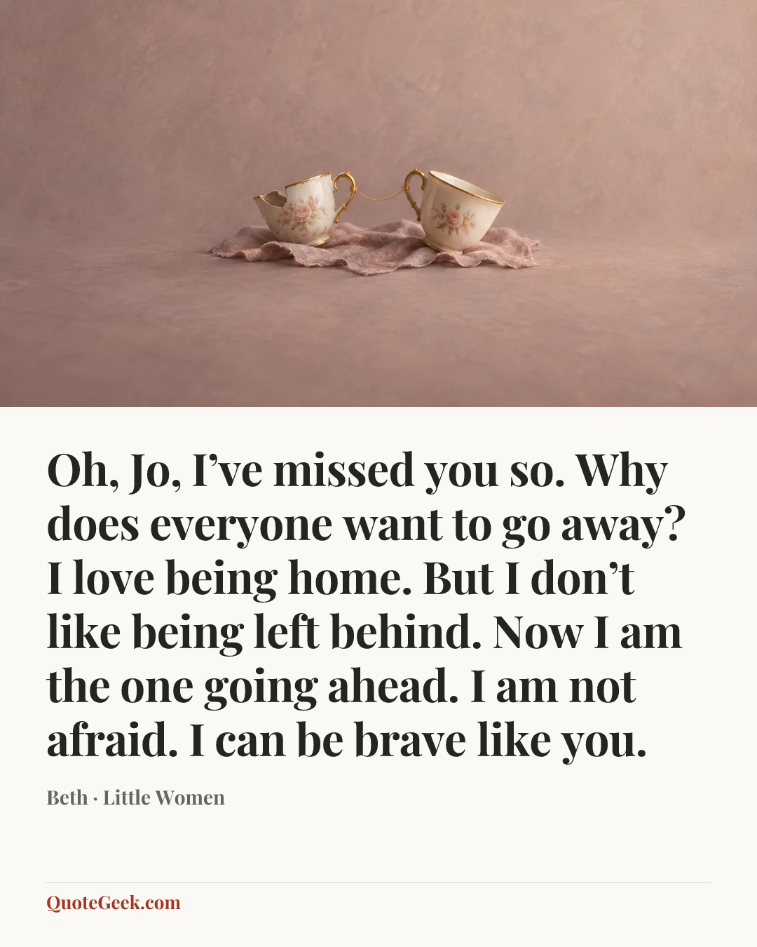 “Oh, Jo, I’ve missed you so. Why does everyone want to go away? I love being home. But I don’t like being left behind. Now I am the one going ahead. I am not afraid. I can be brave like you.” — Beth · Little Women. Illustrated QuoteGeek card.