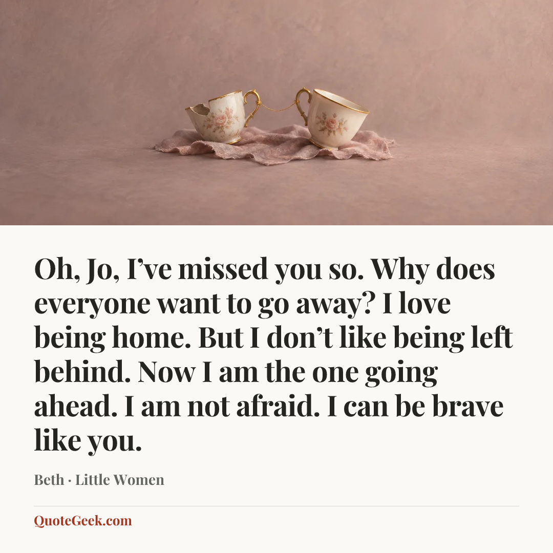 “Oh, Jo, I’ve missed you so. Why does everyone want to go away? I love being home. But I don’t like being left behind. Now I am the one going ahead. I am not afraid. I can be brave like you.” — Beth · Little Women. Illustrated QuoteGeek card.