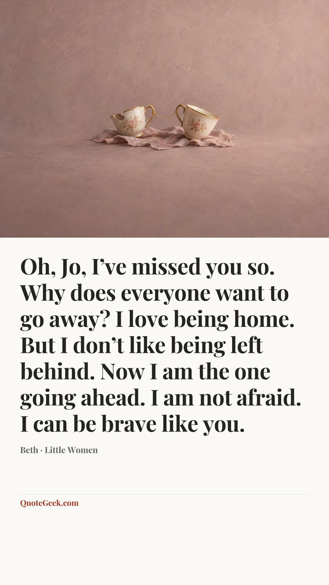 “Oh, Jo, I’ve missed you so. Why does everyone want to go away? I love being home. But I don’t like being left behind. Now I am the one going ahead. I am not afraid. I can be brave like you.” — Beth · Little Women. Illustrated QuoteGeek card.