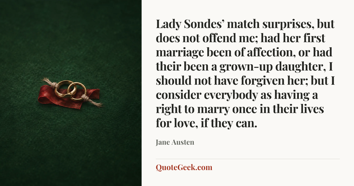 “Lady Sondes’ match surprises, but does not offend me; had her first marriage been of affection, or had their been a grown-up daughter, I should not have forgiven her; but I consider everybody as having a right to marry once in their lives for love, if they can.” — Jane Austen. Illustrated QuoteGeek card.