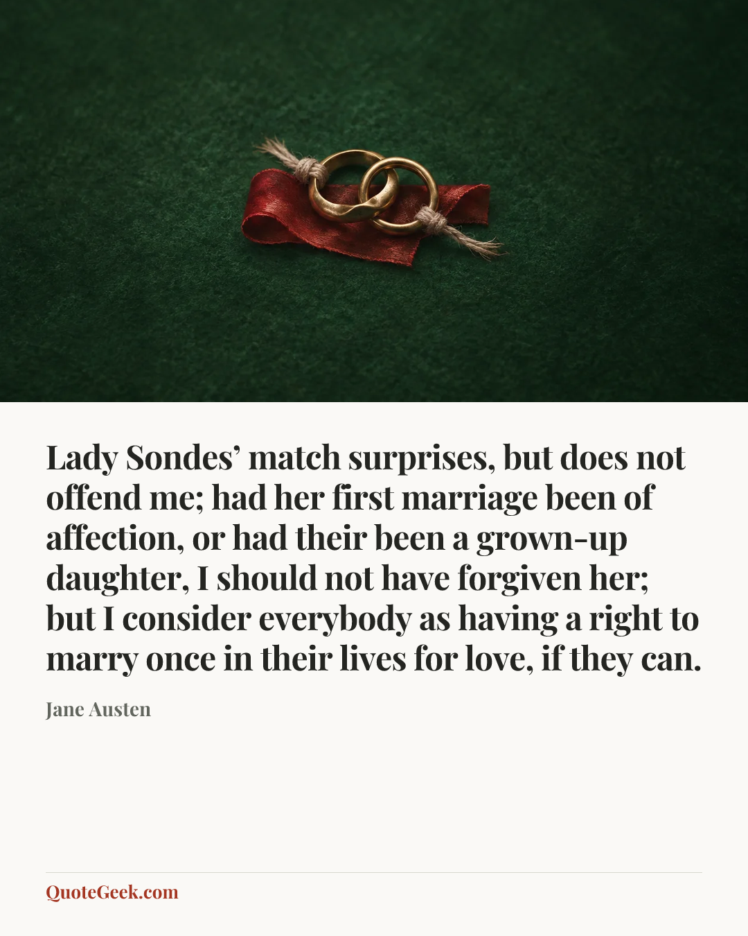 “Lady Sondes’ match surprises, but does not offend me; had her first marriage been of affection, or had their been a grown-up daughter, I should not have forgiven her; but I consider everybody as having a right to marry once in their lives for love, if they can.” — Jane Austen. Illustrated QuoteGeek card.