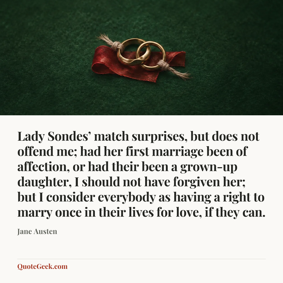 “Lady Sondes’ match surprises, but does not offend me; had her first marriage been of affection, or had their been a grown-up daughter, I should not have forgiven her; but I consider everybody as having a right to marry once in their lives for love, if they can.” — Jane Austen. Illustrated QuoteGeek card.
