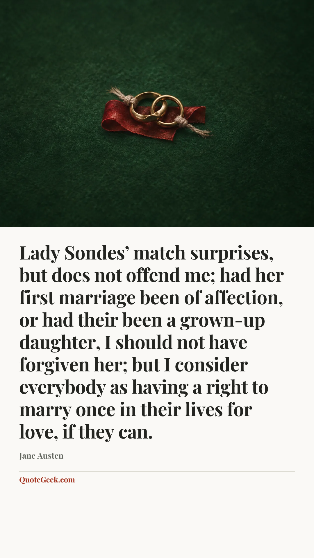 “Lady Sondes’ match surprises, but does not offend me; had her first marriage been of affection, or had their been a grown-up daughter, I should not have forgiven her; but I consider everybody as having a right to marry once in their lives for love, if they can.” — Jane Austen. Illustrated QuoteGeek card.