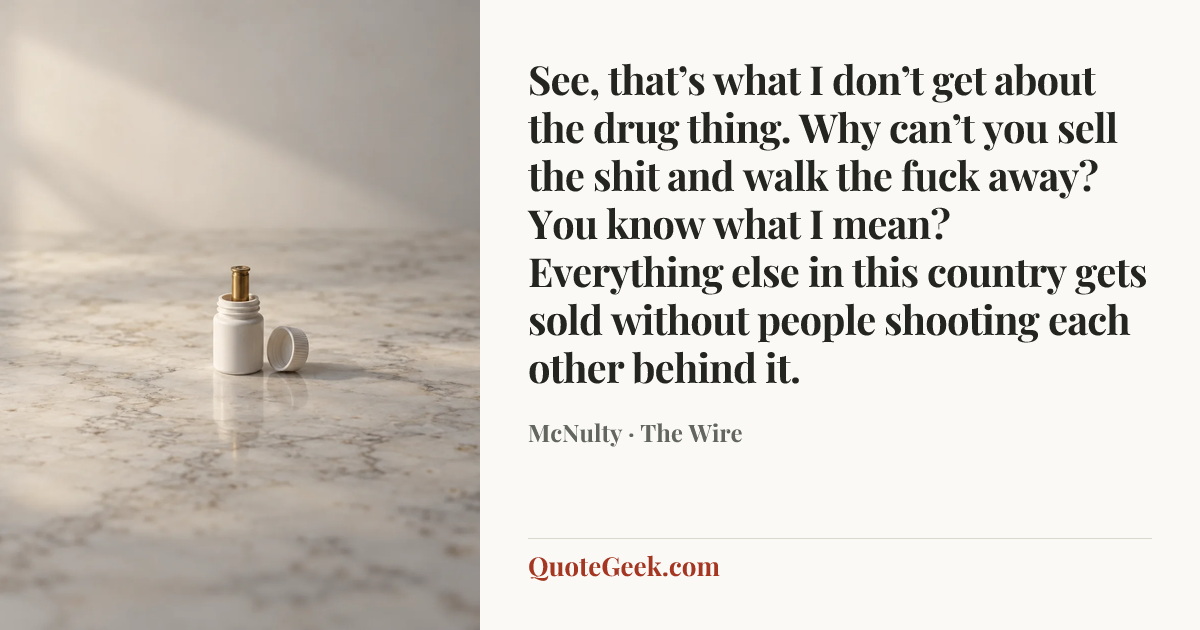 “See, that’s what I don’t get about the drug thing. Why can’t you sell the shit and walk the fuck away? You know what I mean? Everything else in this country gets sold without people shooting each other behind it.” — McNulty · The Wire. Illustrated QuoteGeek card.