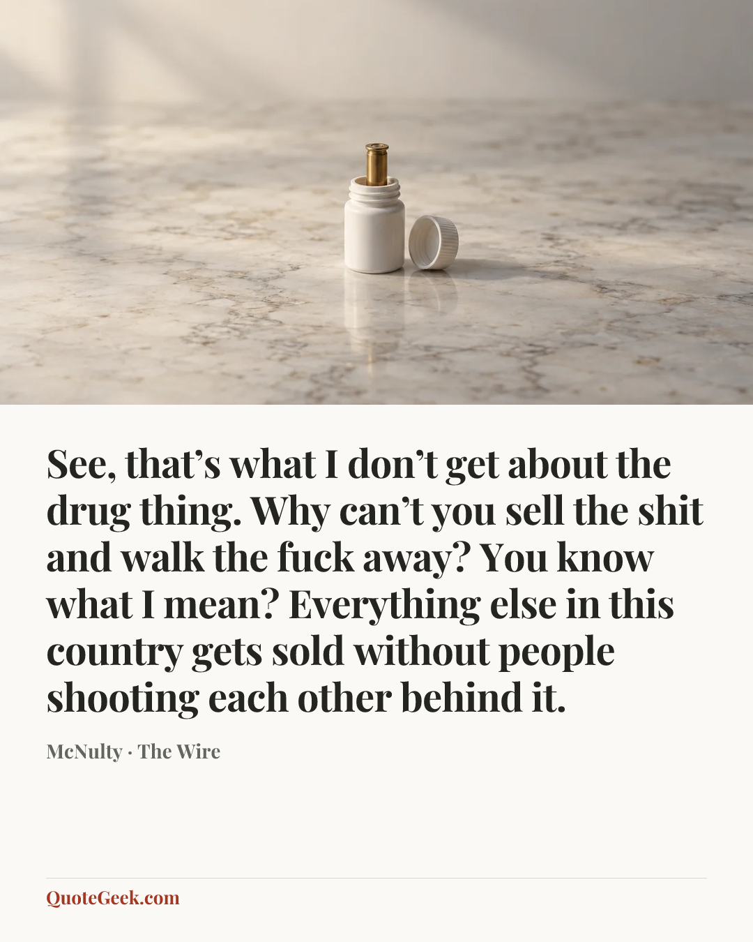 “See, that’s what I don’t get about the drug thing. Why can’t you sell the shit and walk the fuck away? You know what I mean? Everything else in this country gets sold without people shooting each other behind it.” — McNulty · The Wire. Illustrated QuoteGeek card.
