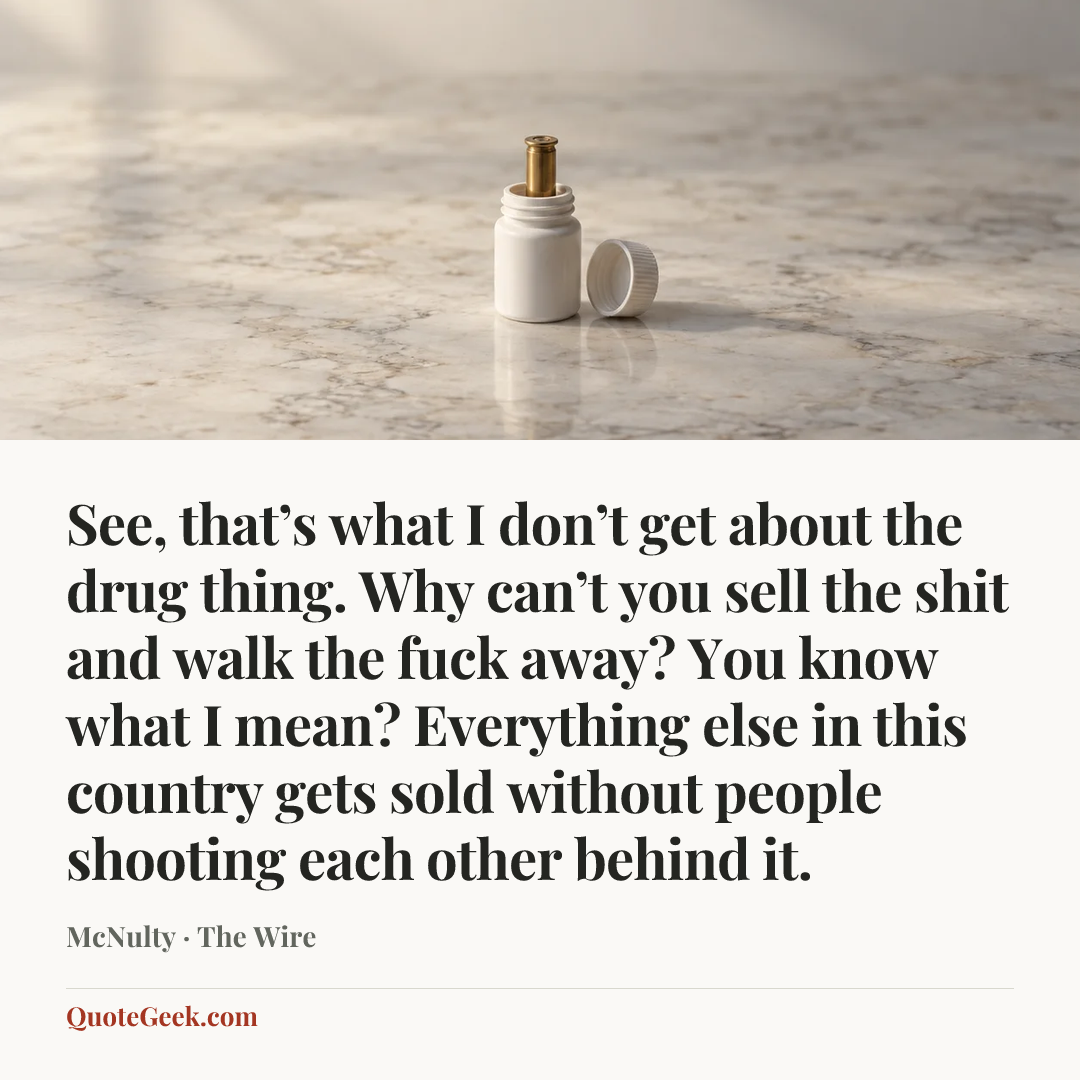 “See, that’s what I don’t get about the drug thing. Why can’t you sell the shit and walk the fuck away? You know what I mean? Everything else in this country gets sold without people shooting each other behind it.” — McNulty · The Wire. Illustrated QuoteGeek card.