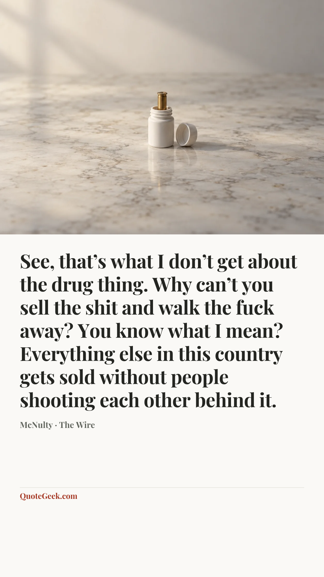 “See, that’s what I don’t get about the drug thing. Why can’t you sell the shit and walk the fuck away? You know what I mean? Everything else in this country gets sold without people shooting each other behind it.” — McNulty · The Wire. Illustrated QuoteGeek card.