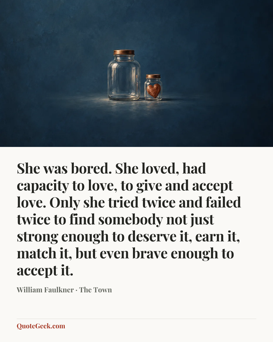 “She was bored. She loved, had capacity to love, to give and accept love. Only she tried twice and failed twice to find somebody not just strong enough to deserve it, earn it, match it, but even brave enough to accept it.” — William Faulkner · The Town. Illustrated QuoteGeek card.