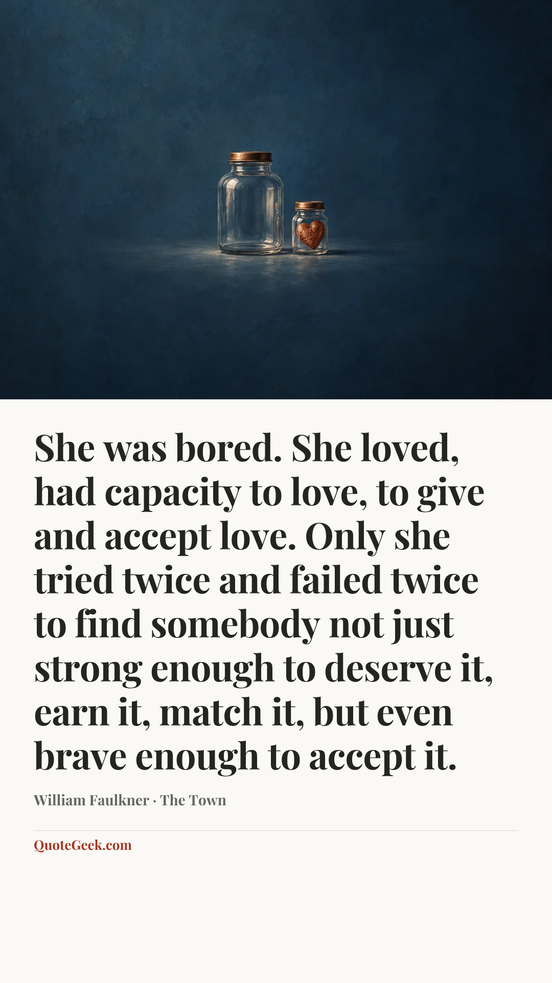 “She was bored. She loved, had capacity to love, to give and accept love. Only she tried twice and failed twice to find somebody not just strong enough to deserve it, earn it, match it, but even brave enough to accept it.” — William Faulkner · The Town. Illustrated QuoteGeek card.