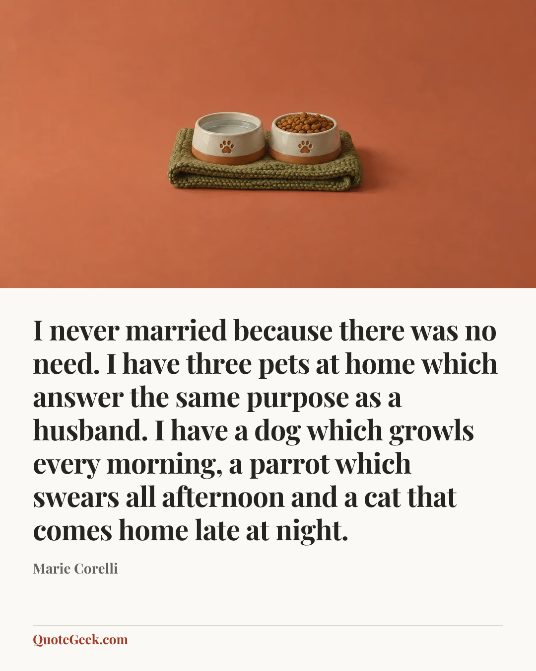 “I never married because there was no need. I have three pets at home which answer the same purpose as a husband. I have a dog which growls every morning, a parrot which swears all afternoon and a cat that comes home late at night.” — Marie Corelli. Illustrated QuoteGeek card.
