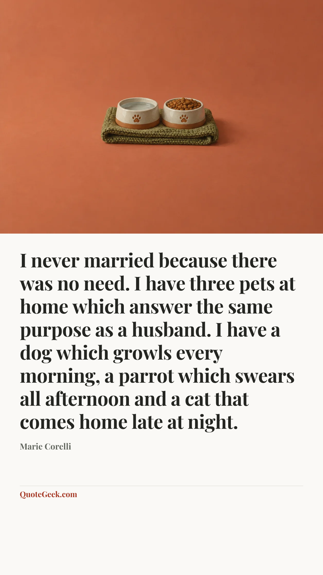 “I never married because there was no need. I have three pets at home which answer the same purpose as a husband. I have a dog which growls every morning, a parrot which swears all afternoon and a cat that comes home late at night.” — Marie Corelli. Illustrated QuoteGeek card.