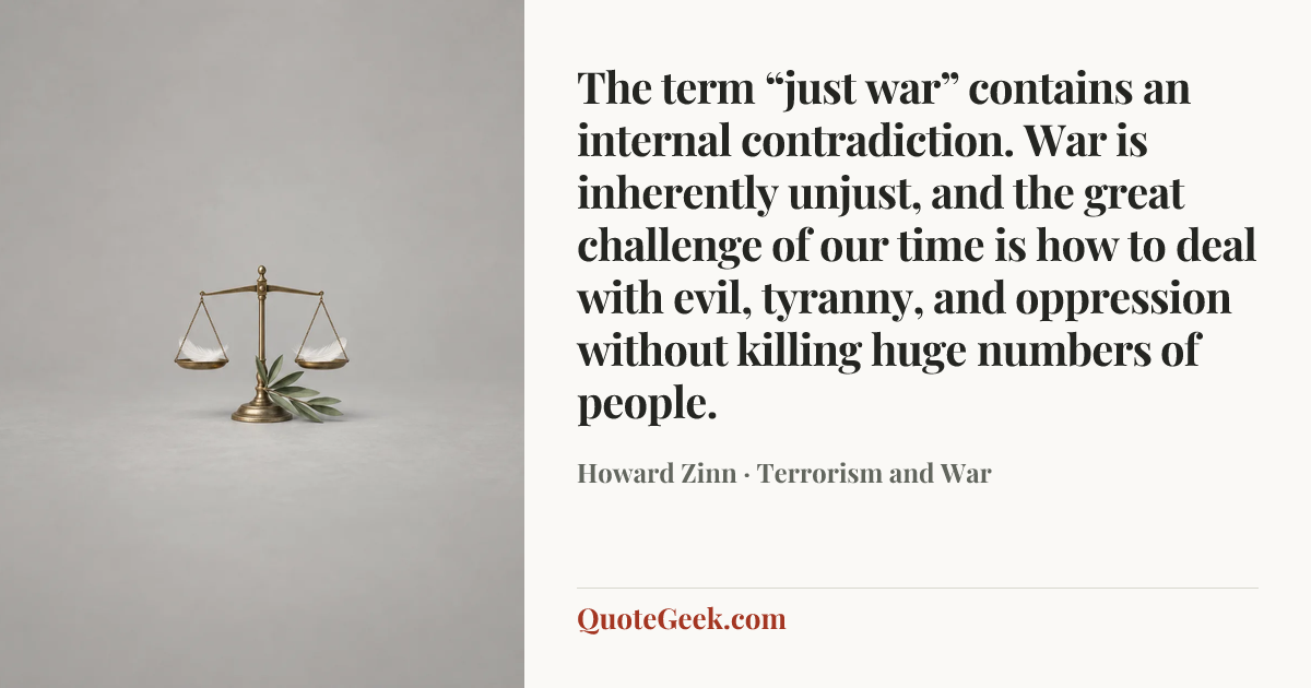 “The term “just war” contains an internal contradiction. War is inherently unjust, and the great challenge of our time is how to deal with evil, tyranny, and oppression without killing huge numbers of people.” — Howard Zinn · Terrorism and War. Illustrated QuoteGeek card.