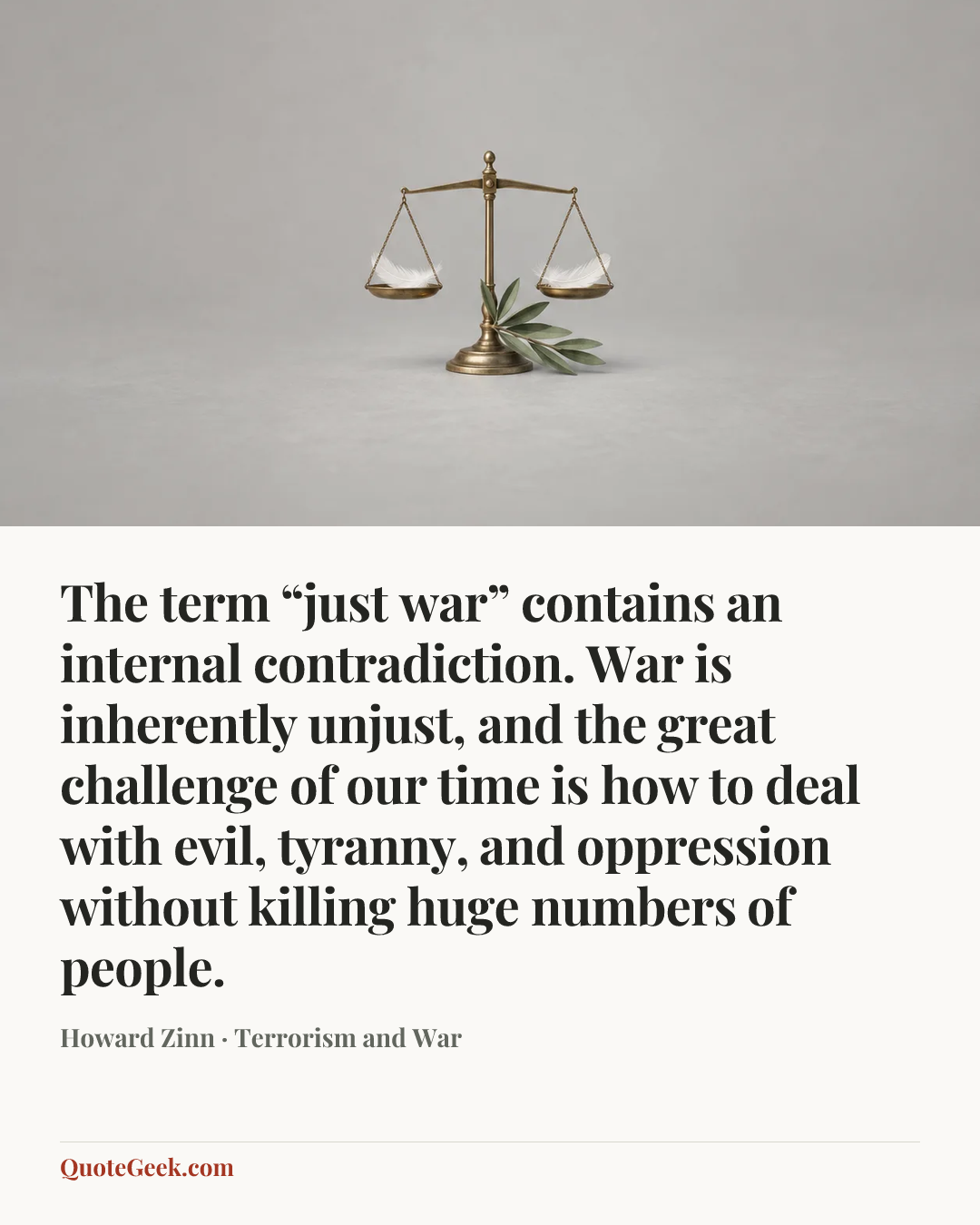 “The term “just war” contains an internal contradiction. War is inherently unjust, and the great challenge of our time is how to deal with evil, tyranny, and oppression without killing huge numbers of people.” — Howard Zinn · Terrorism and War. Illustrated QuoteGeek card.