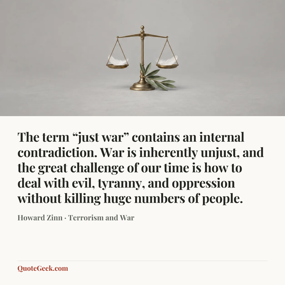 “The term “just war” contains an internal contradiction. War is inherently unjust, and the great challenge of our time is how to deal with evil, tyranny, and oppression without killing huge numbers of people.” — Howard Zinn · Terrorism and War. Illustrated QuoteGeek card.