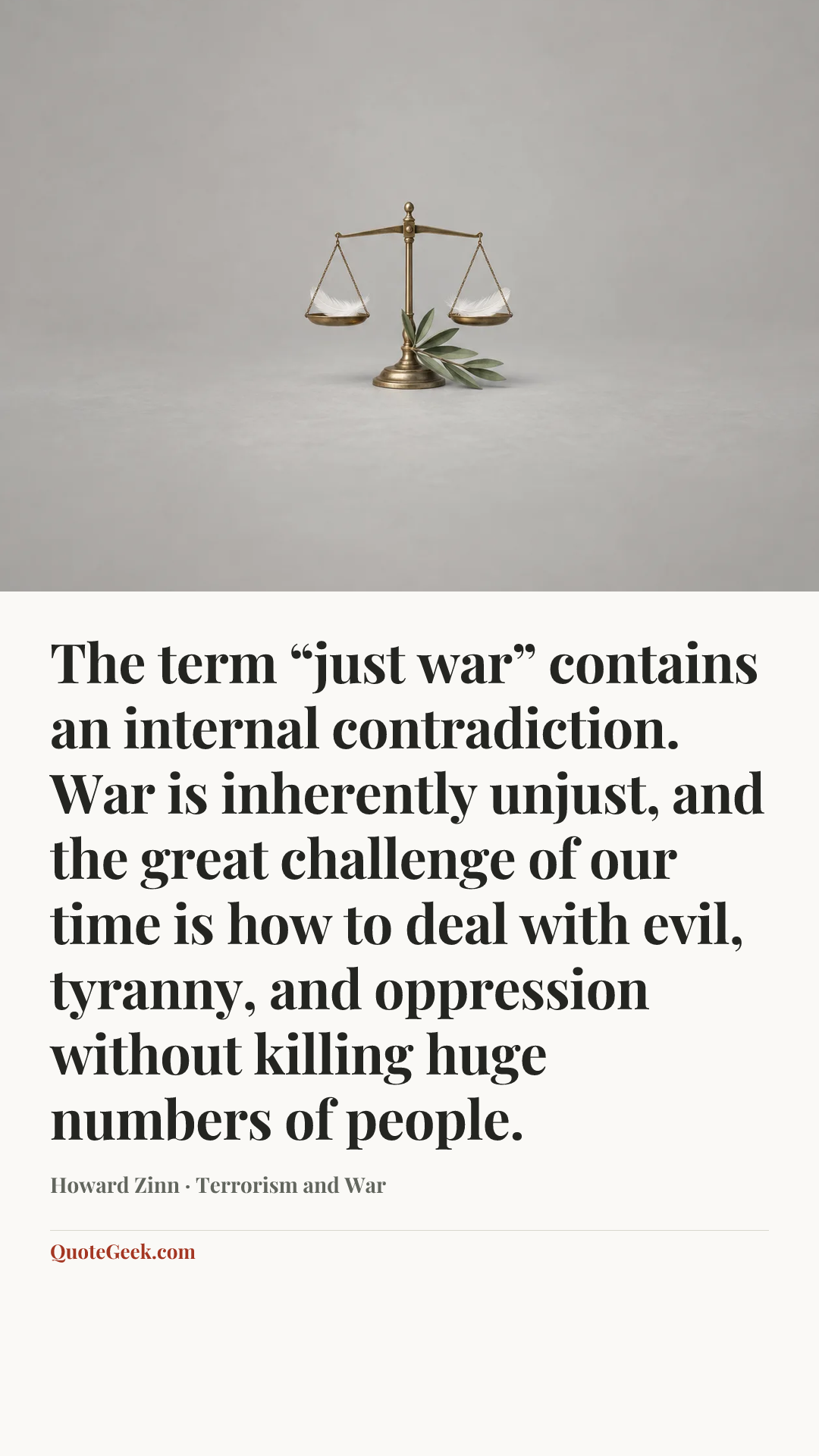 “The term “just war” contains an internal contradiction. War is inherently unjust, and the great challenge of our time is how to deal with evil, tyranny, and oppression without killing huge numbers of people.” — Howard Zinn · Terrorism and War. Illustrated QuoteGeek card.