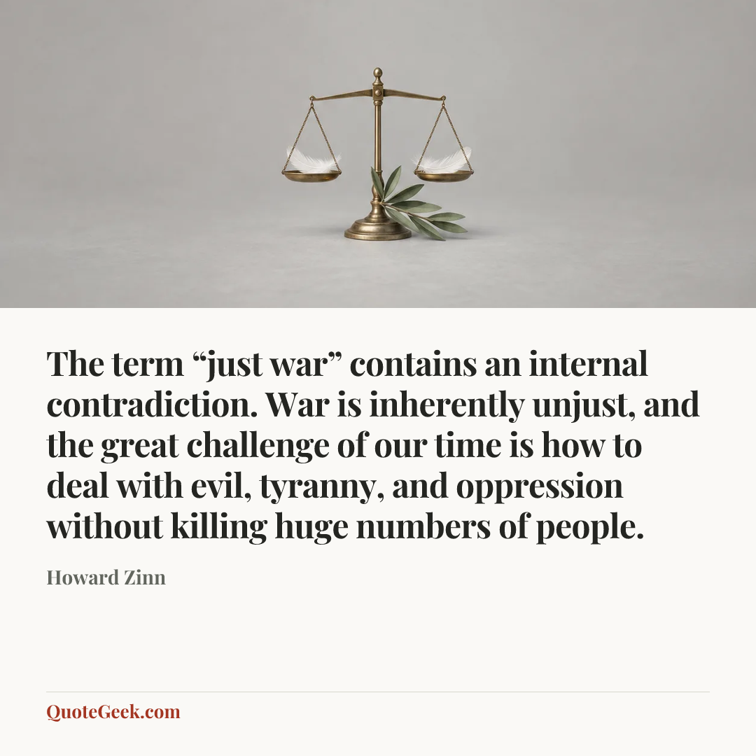 “The term “just war” contains an internal contradiction. War is inherently unjust, and the great challenge of our time is how to deal with evil, tyranny, and oppression without killing huge numbers of people.” — Howard Zinn. Illustrated QuoteGeek card.