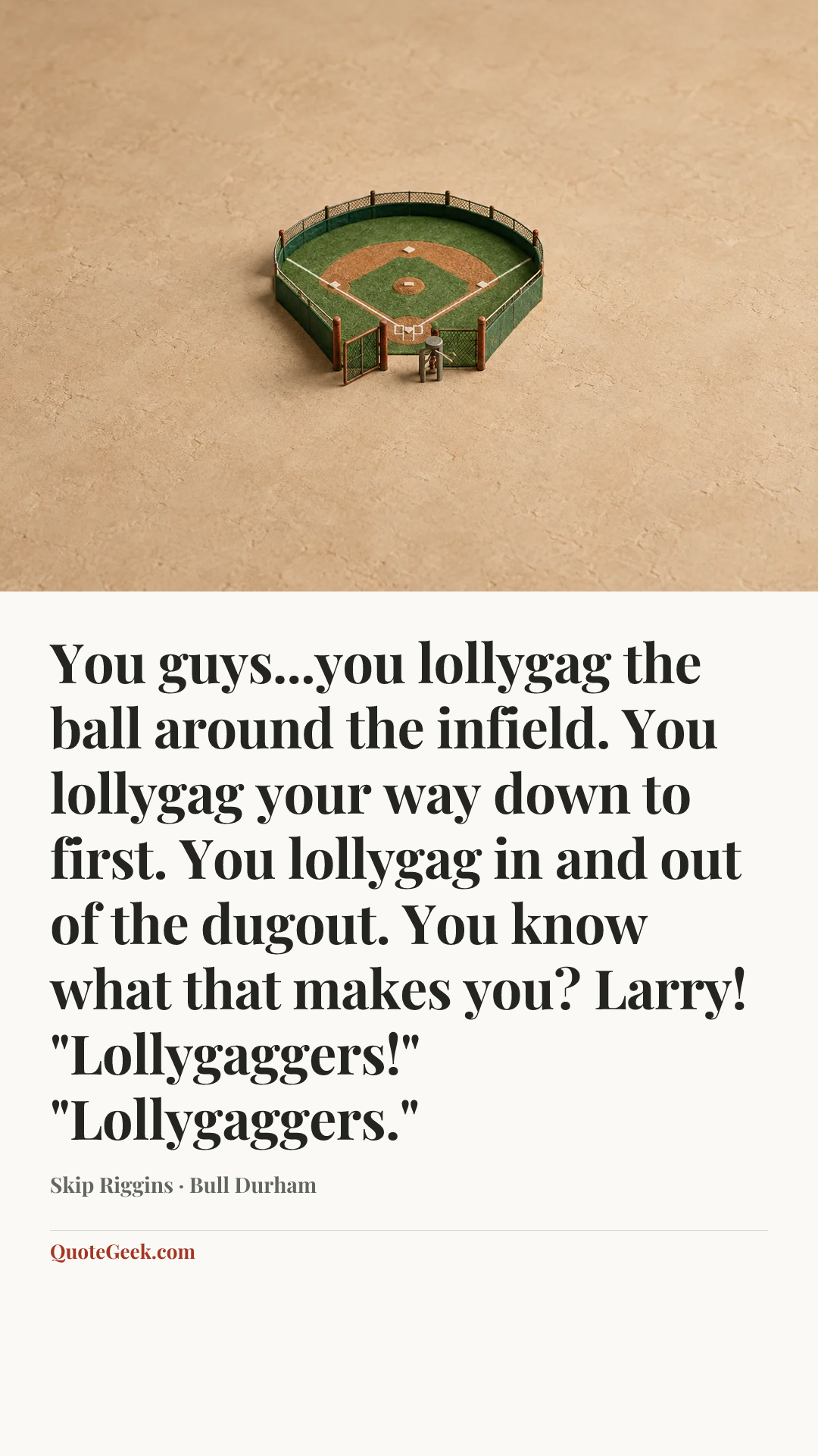 “You guys...you lollygag the ball around the infield. You lollygag your way down to first. You lollygag in and out of the dugout. You know what that makes you? Larry!
"Lollygaggers!"
"Lollygaggers."” — Skip Riggins · Bull Durham. Illustrated QuoteGeek card.