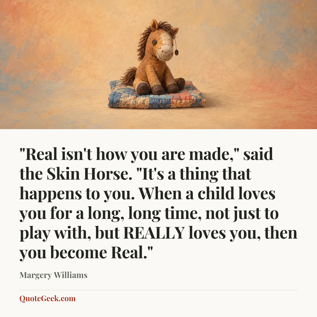 “"Real isn't how you are made," said the Skin Horse. "It's a thing that happens to you. When a child loves you for a long, long time, not just to play with, but REALLY loves you, then you become Real."” — Margery Williams. Illustrated QuoteGeek card.