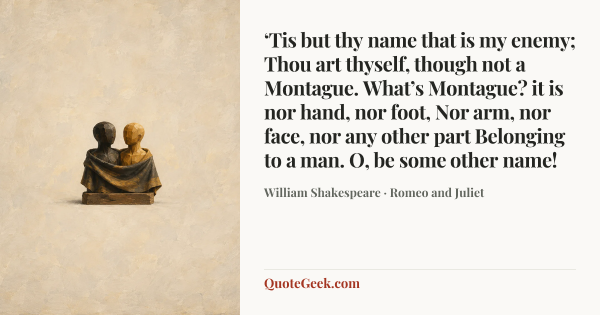 “‘Tis but thy name that is my enemy;
Thou art thyself, though not a Montague.
What’s Montague? it is nor hand, nor foot,
Nor arm, nor face, nor any other part
Belonging to a man. O, be some other name!” — William Shakespeare · Romeo and Juliet. Illustrated QuoteGeek card.