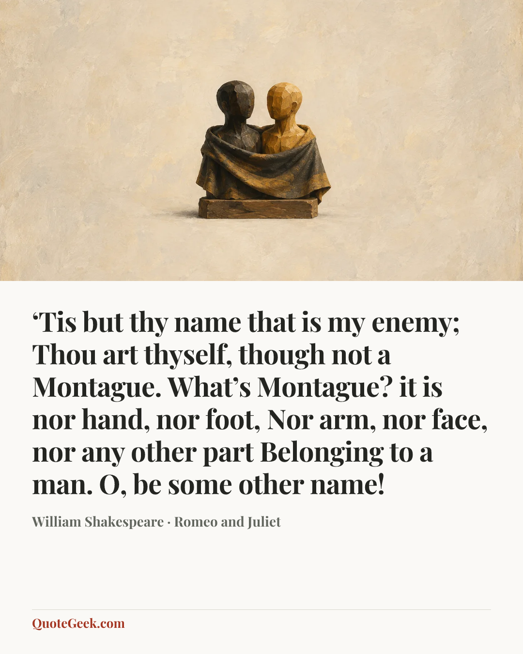 “‘Tis but thy name that is my enemy;
Thou art thyself, though not a Montague.
What’s Montague? it is nor hand, nor foot,
Nor arm, nor face, nor any other part
Belonging to a man. O, be some other name!” — William Shakespeare · Romeo and Juliet. Illustrated QuoteGeek card.