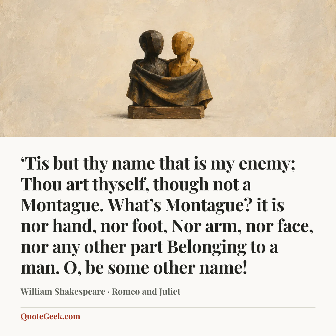 “‘Tis but thy name that is my enemy;
Thou art thyself, though not a Montague.
What’s Montague? it is nor hand, nor foot,
Nor arm, nor face, nor any other part
Belonging to a man. O, be some other name!” — William Shakespeare · Romeo and Juliet. Illustrated QuoteGeek card.