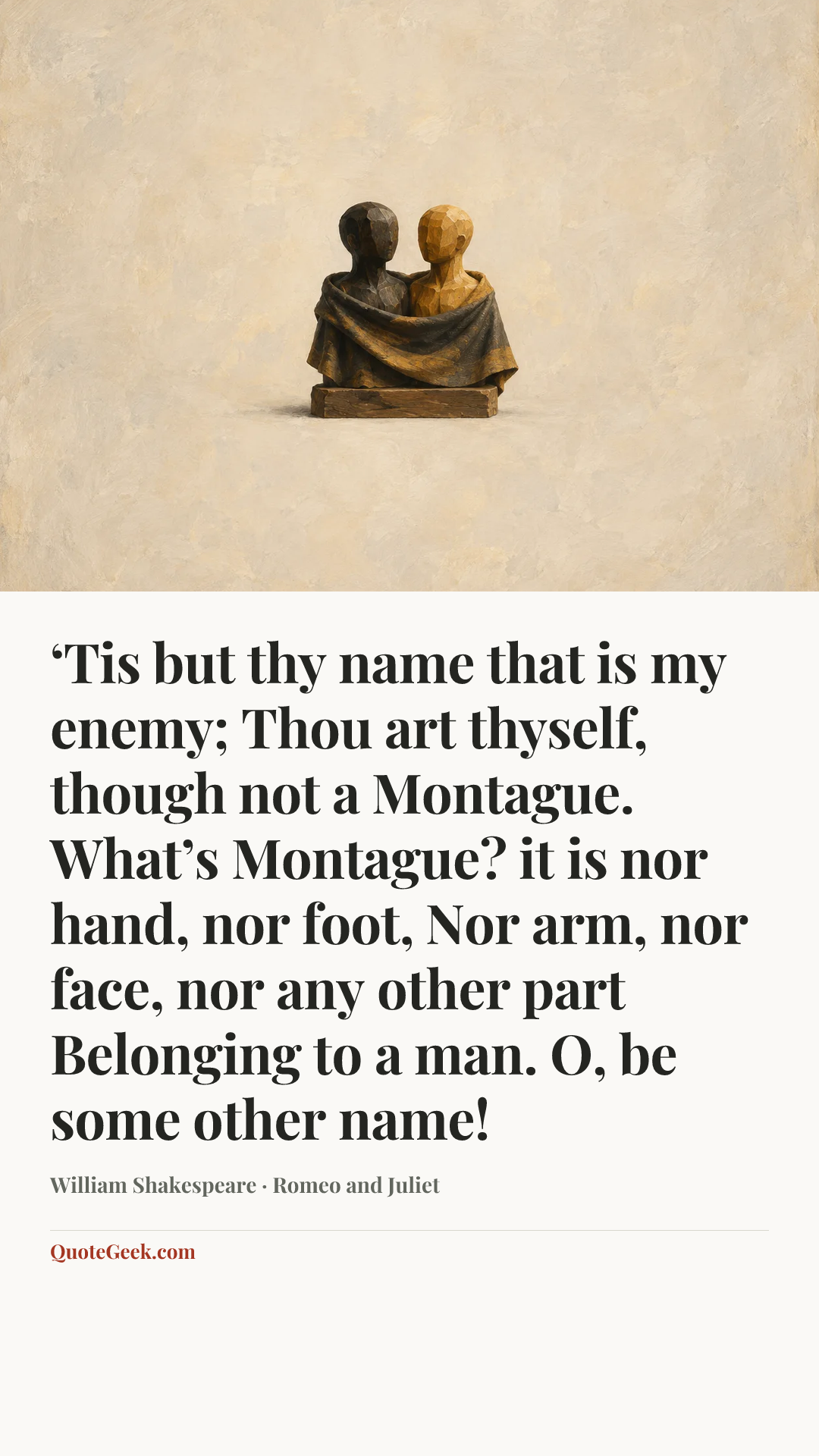 “‘Tis but thy name that is my enemy;
Thou art thyself, though not a Montague.
What’s Montague? it is nor hand, nor foot,
Nor arm, nor face, nor any other part
Belonging to a man. O, be some other name!” — William Shakespeare · Romeo and Juliet. Illustrated QuoteGeek card.