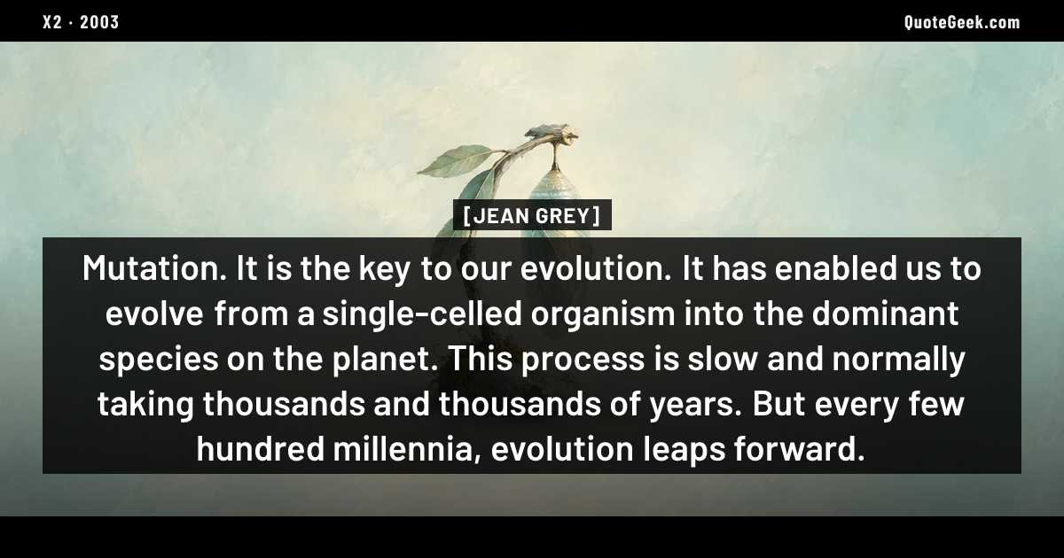 “Mutation. It is the key to our evolution. It has enabled us to evolve from a single-celled organism into the dominant species on the planet. This process is slow and normally taking thousands and thousands of years. But every few hundred millennia, evolution leaps forward.” — Jean Grey · X2. Illustrated QuoteGeek card.