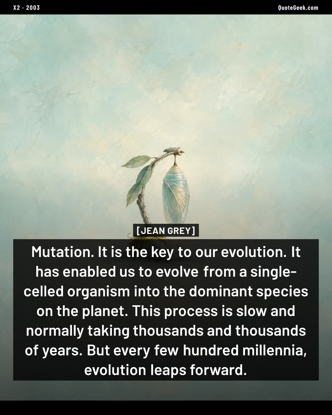 “Mutation. It is the key to our evolution. It has enabled us to evolve from a single-celled organism into the dominant species on the planet. This process is slow and normally taking thousands and thousands of years. But every few hundred millennia, evolution leaps forward.” — Jean Grey · X2. Illustrated QuoteGeek card.