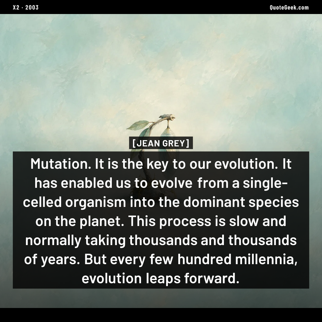 “Mutation. It is the key to our evolution. It has enabled us to evolve from a single-celled organism into the dominant species on the planet. This process is slow and normally taking thousands and thousands of years. But every few hundred millennia, evolution leaps forward.” — Jean Grey · X2. Illustrated QuoteGeek card.