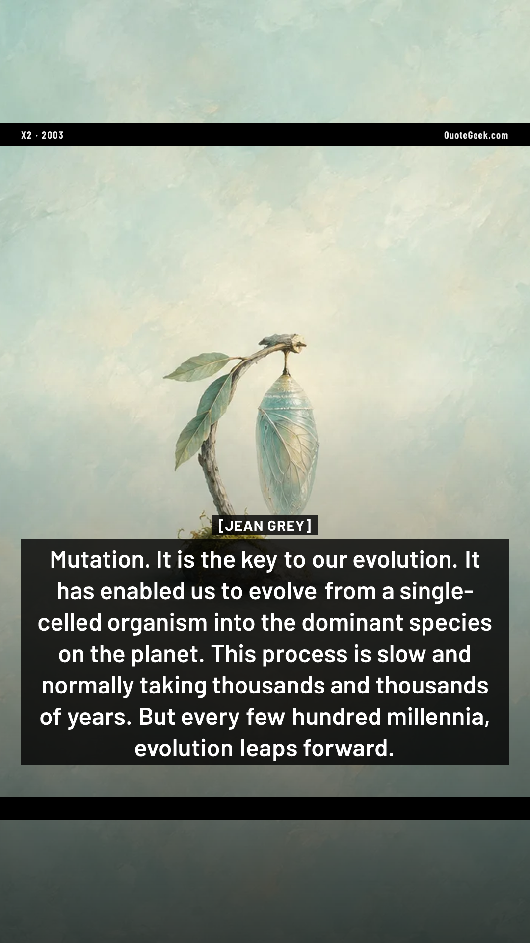 “Mutation. It is the key to our evolution. It has enabled us to evolve from a single-celled organism into the dominant species on the planet. This process is slow and normally taking thousands and thousands of years. But every few hundred millennia, evolution leaps forward.” — Jean Grey · X2. Illustrated QuoteGeek card.