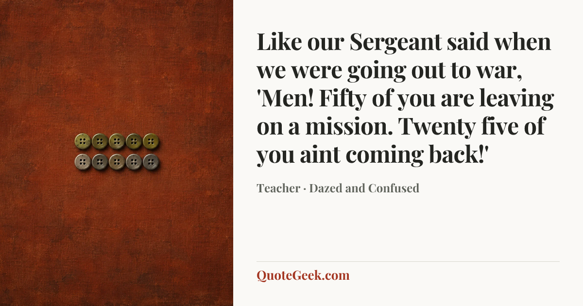 “Like our Sergeant said when we were going out to war, 'Men! Fifty of you are leaving on a mission. Twenty five of you aint coming back!'” — Teacher · Dazed and Confused. Illustrated QuoteGeek card.