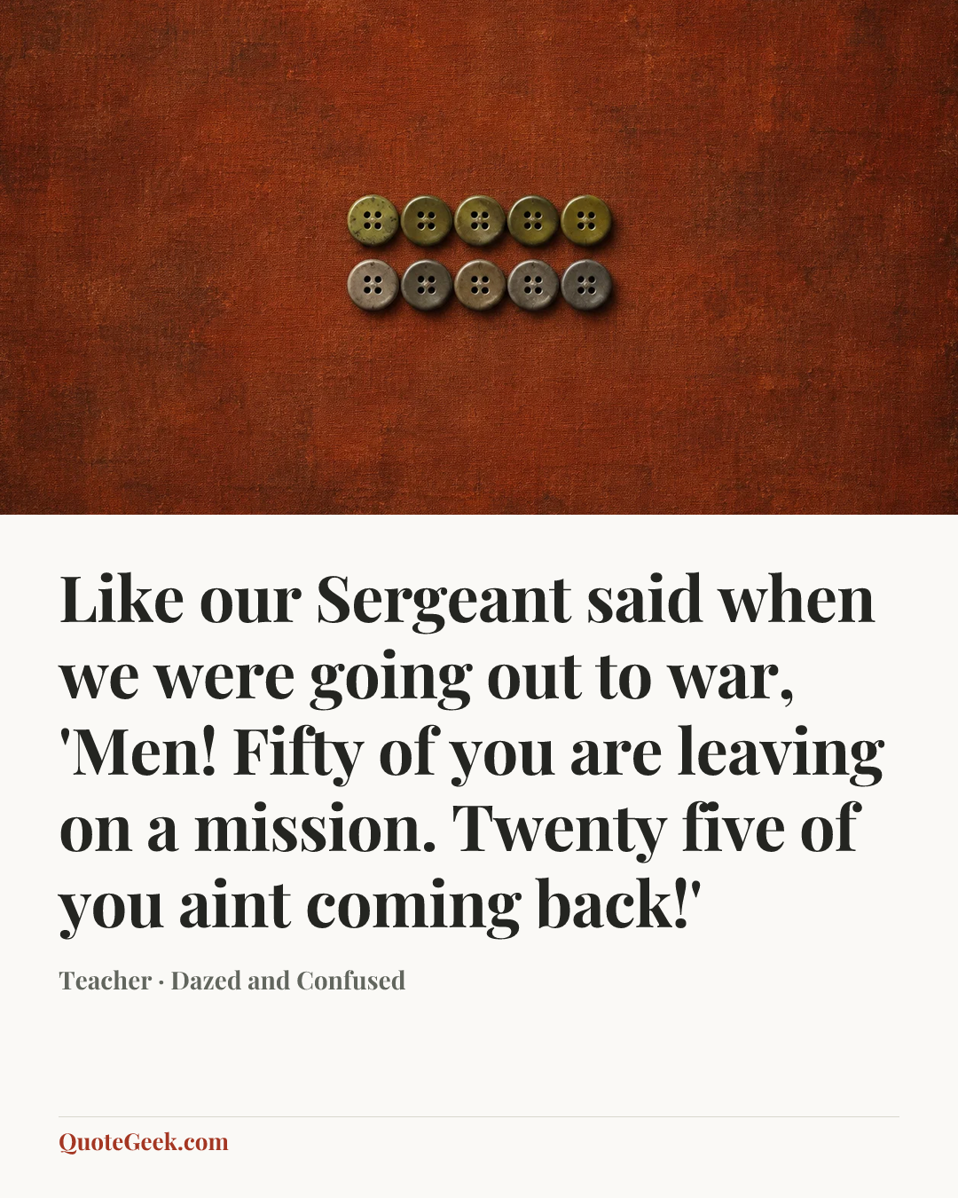 “Like our Sergeant said when we were going out to war, 'Men! Fifty of you are leaving on a mission. Twenty five of you aint coming back!'” — Teacher · Dazed and Confused. Illustrated QuoteGeek card.