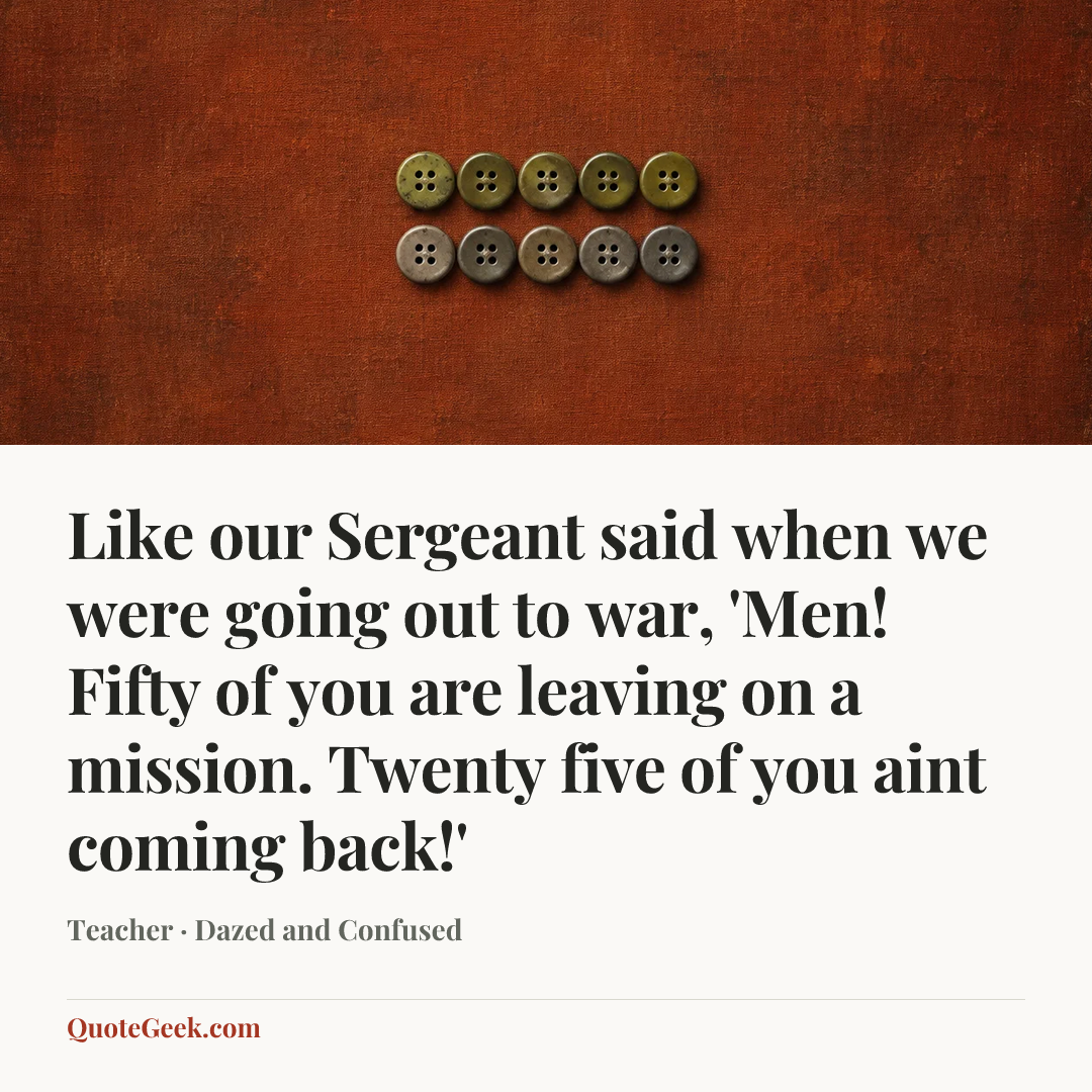 “Like our Sergeant said when we were going out to war, 'Men! Fifty of you are leaving on a mission. Twenty five of you aint coming back!'” — Teacher · Dazed and Confused. Illustrated QuoteGeek card.