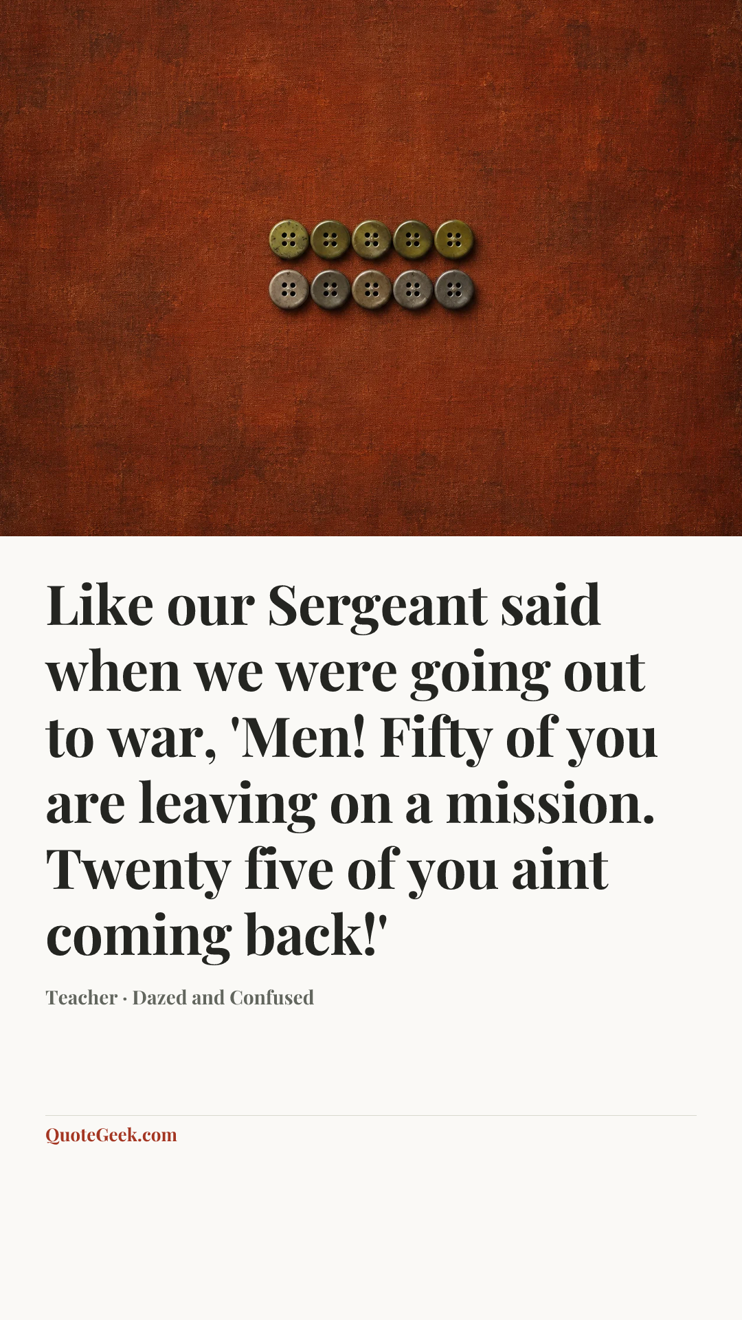 “Like our Sergeant said when we were going out to war, 'Men! Fifty of you are leaving on a mission. Twenty five of you aint coming back!'” — Teacher · Dazed and Confused. Illustrated QuoteGeek card.