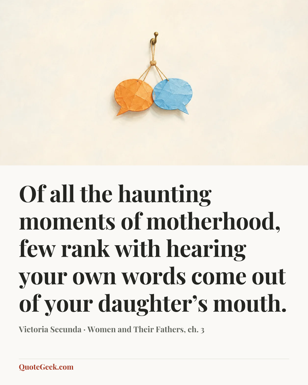 “Of all the haunting moments of motherhood, few rank with hearing your own words come out of your daughter’s mouth.” — Victoria Secunda · Women and Their Fathers, ch. 3. Illustrated QuoteGeek card.