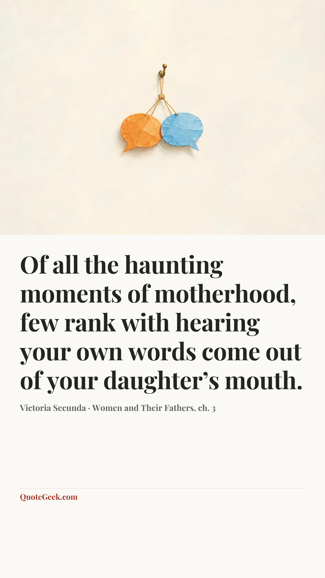 “Of all the haunting moments of motherhood, few rank with hearing your own words come out of your daughter’s mouth.” — Victoria Secunda · Women and Their Fathers, ch. 3. Illustrated QuoteGeek card.