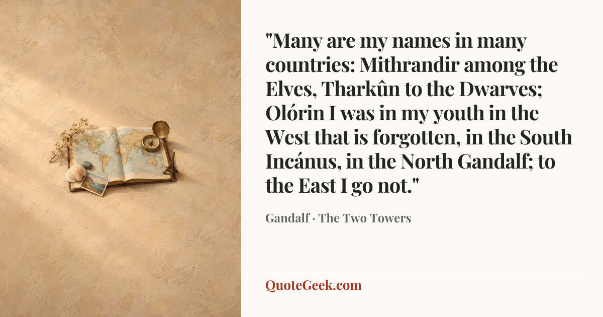“"Many are my names in many countries: Mithrandir among the Elves, Tharkûn to the Dwarves; Olórin I was in my youth in the West that is forgotten, in the South Incánus, in the North Gandalf; to the East I go not."” — Gandalf · The Two Towers. Illustrated QuoteGeek card.