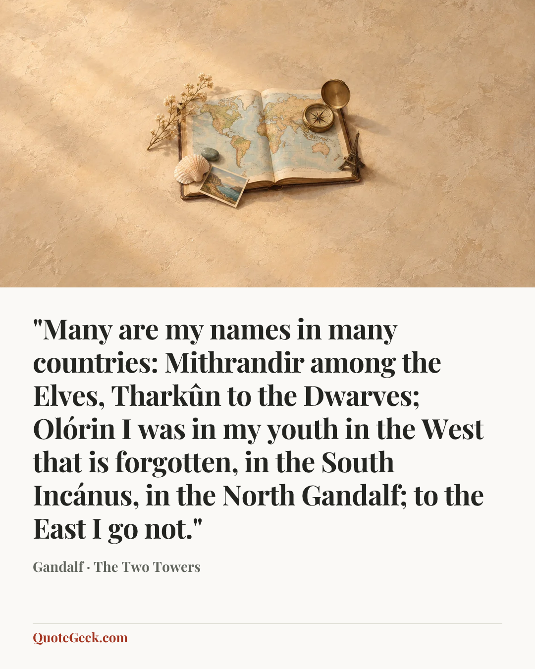 “"Many are my names in many countries: Mithrandir among the Elves, Tharkûn to the Dwarves; Olórin I was in my youth in the West that is forgotten, in the South Incánus, in the North Gandalf; to the East I go not."” — Gandalf · The Two Towers. Illustrated QuoteGeek card.