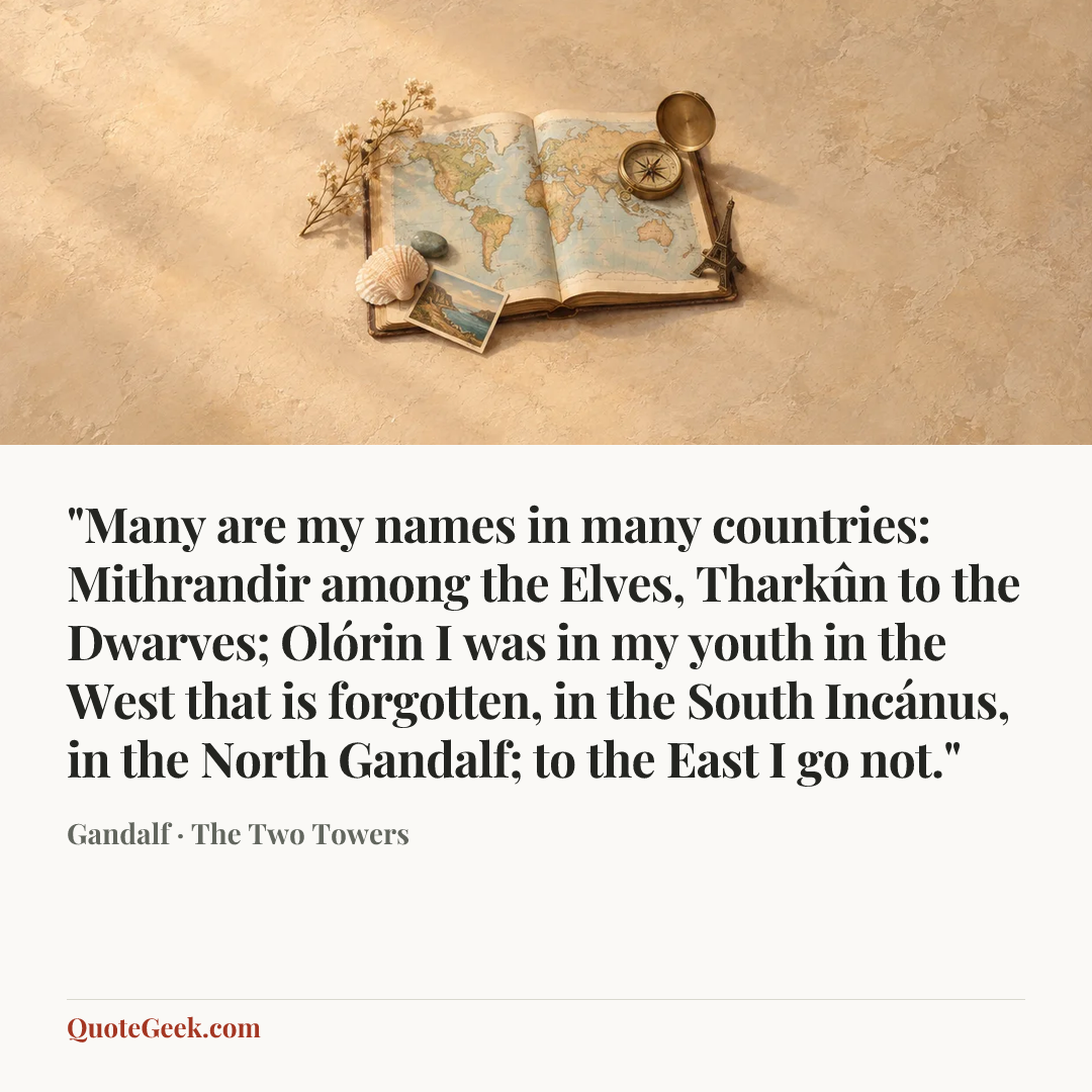 “"Many are my names in many countries: Mithrandir among the Elves, Tharkûn to the Dwarves; Olórin I was in my youth in the West that is forgotten, in the South Incánus, in the North Gandalf; to the East I go not."” — Gandalf · The Two Towers. Illustrated QuoteGeek card.