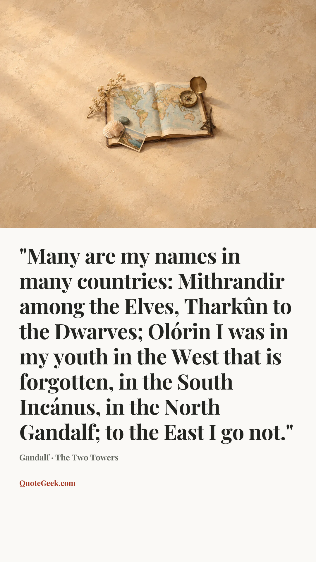 “"Many are my names in many countries: Mithrandir among the Elves, Tharkûn to the Dwarves; Olórin I was in my youth in the West that is forgotten, in the South Incánus, in the North Gandalf; to the East I go not."” — Gandalf · The Two Towers. Illustrated QuoteGeek card.