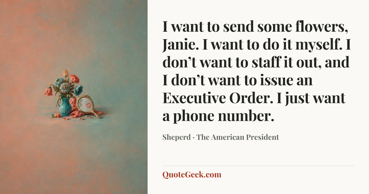 “I want to send some flowers, Janie. I want to do it myself. I don’t want to staff it out, and I don’t want to issue an Executive Order. I just want a phone number.” — Sheperd · The American President. Illustrated QuoteGeek card.