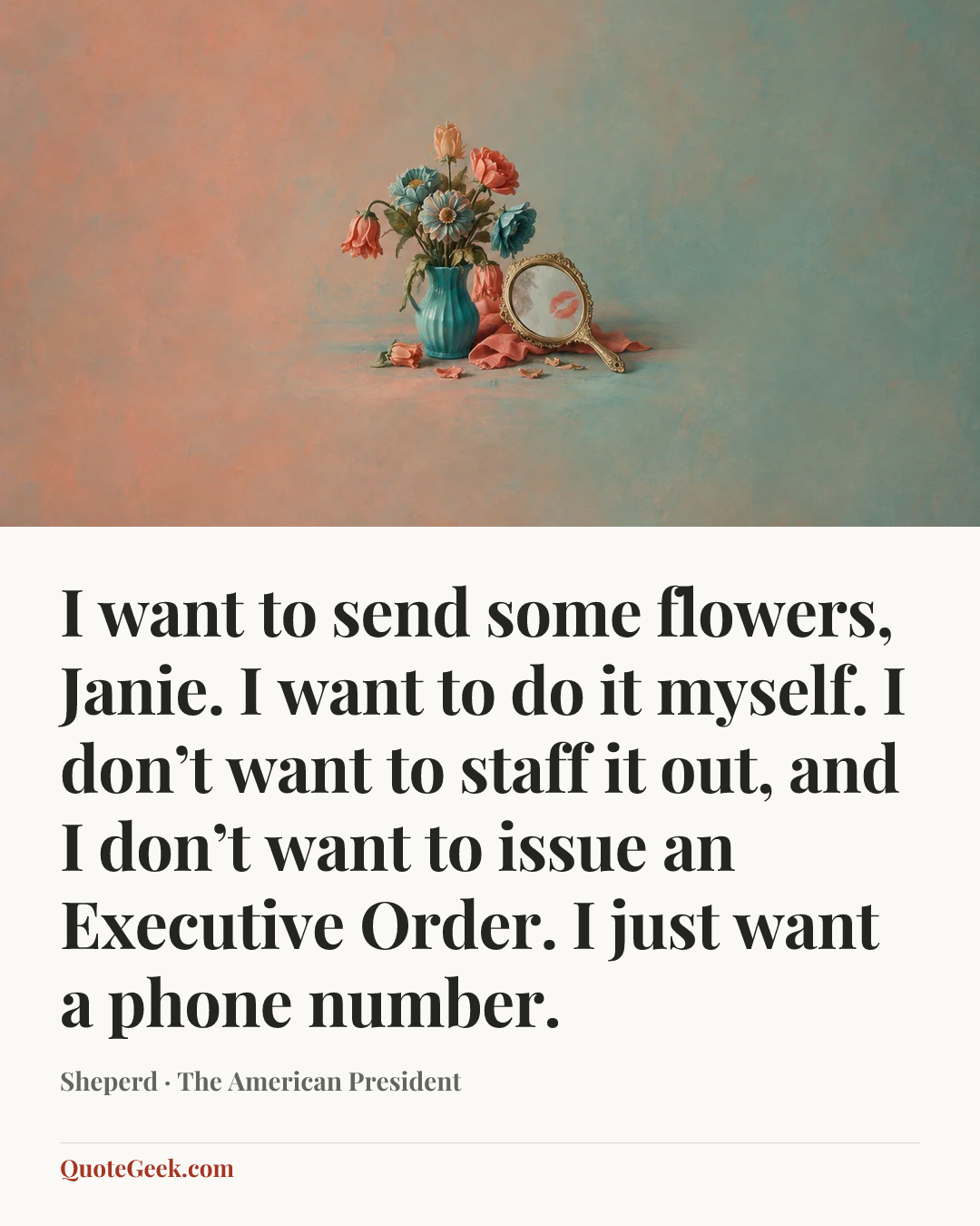 “I want to send some flowers, Janie. I want to do it myself. I don’t want to staff it out, and I don’t want to issue an Executive Order. I just want a phone number.” — Sheperd · The American President. Illustrated QuoteGeek card.