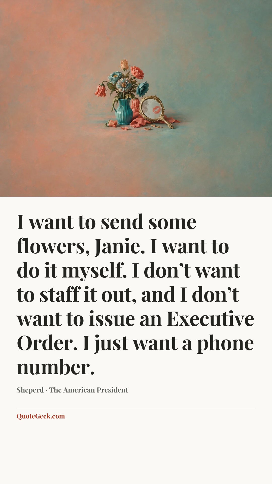 “I want to send some flowers, Janie. I want to do it myself. I don’t want to staff it out, and I don’t want to issue an Executive Order. I just want a phone number.” — Sheperd · The American President. Illustrated QuoteGeek card.