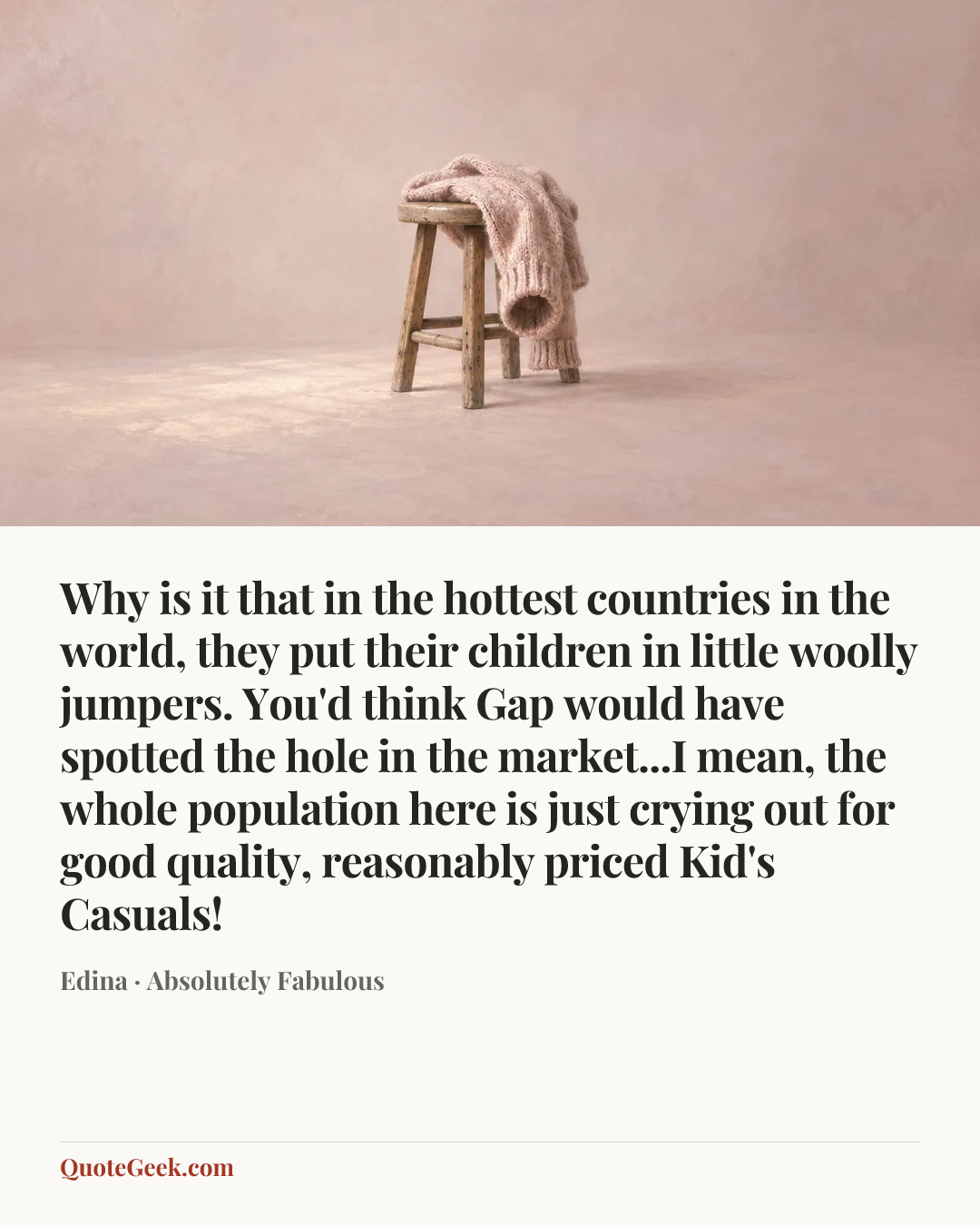 “Why is it that in the hottest countries in the world, they put their children in little woolly jumpers. You'd think Gap would have spotted the hole in the market...I mean, the whole population here is just crying out for good quality, reasonably priced Kid's Casuals!” — Edina · Absolutely Fabulous. Illustrated QuoteGeek card.