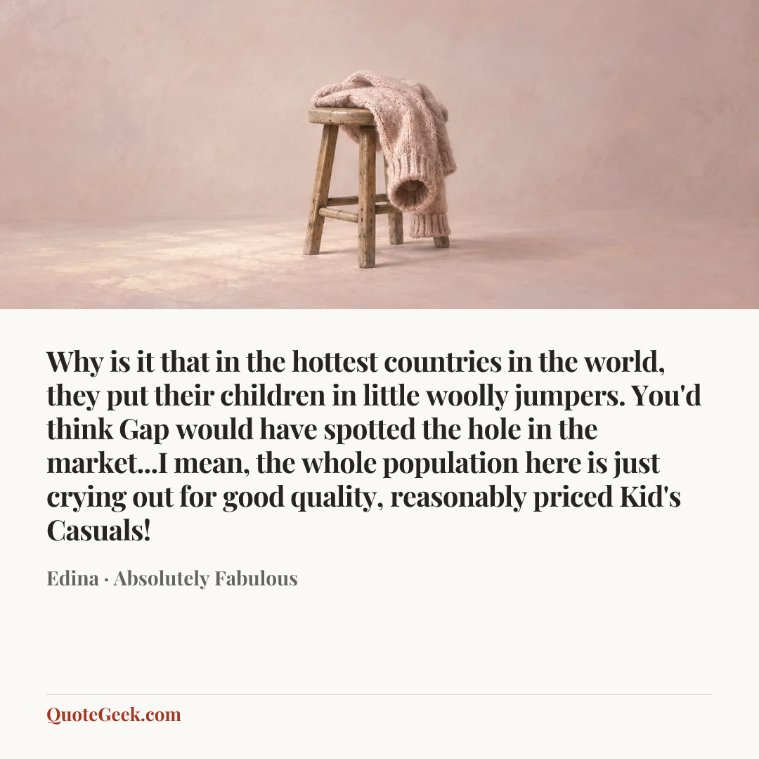 “Why is it that in the hottest countries in the world, they put their children in little woolly jumpers. You'd think Gap would have spotted the hole in the market...I mean, the whole population here is just crying out for good quality, reasonably priced Kid's Casuals!” — Edina · Absolutely Fabulous. Illustrated QuoteGeek card.