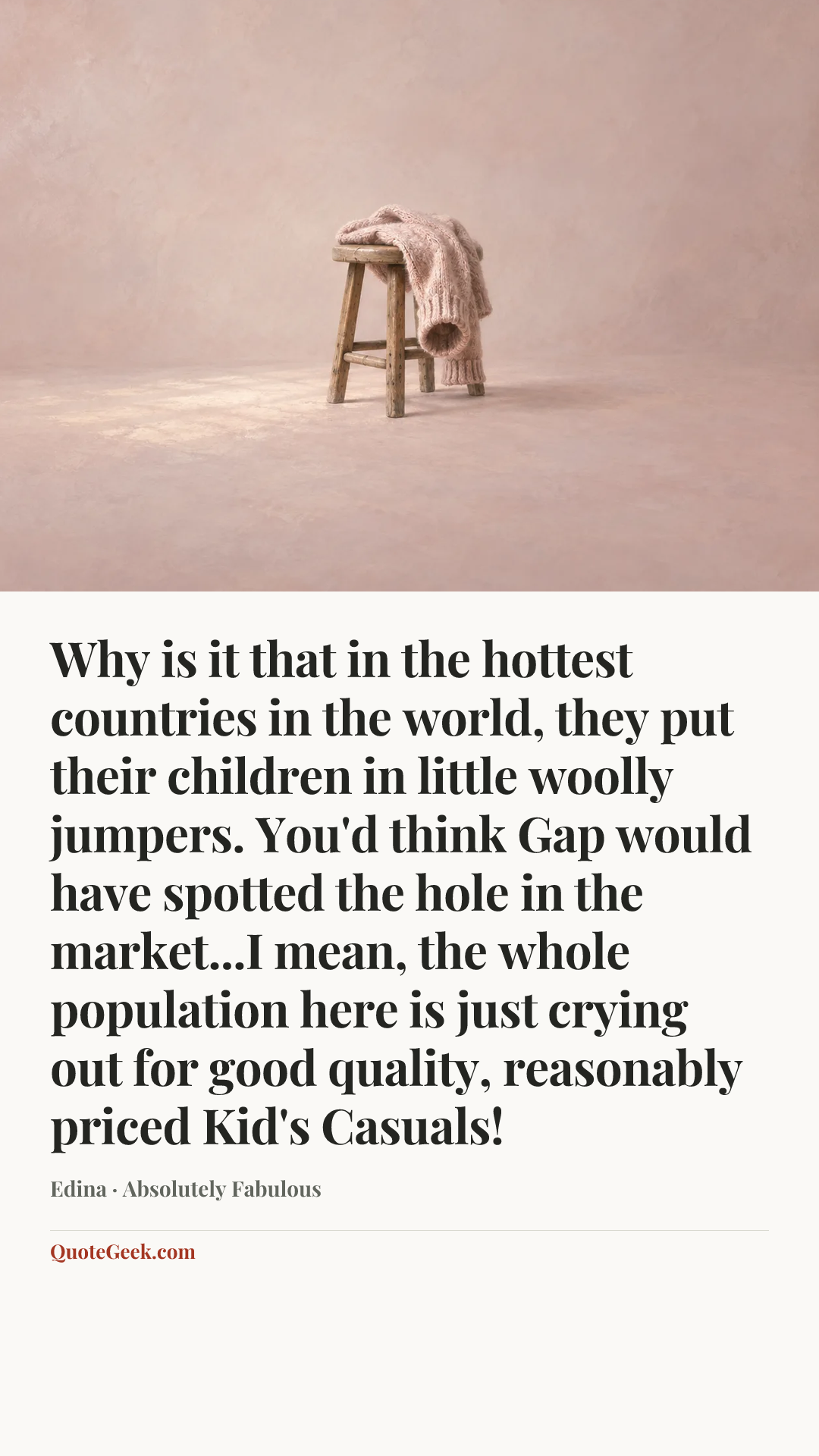 “Why is it that in the hottest countries in the world, they put their children in little woolly jumpers. You'd think Gap would have spotted the hole in the market...I mean, the whole population here is just crying out for good quality, reasonably priced Kid's Casuals!” — Edina · Absolutely Fabulous. Illustrated QuoteGeek card.