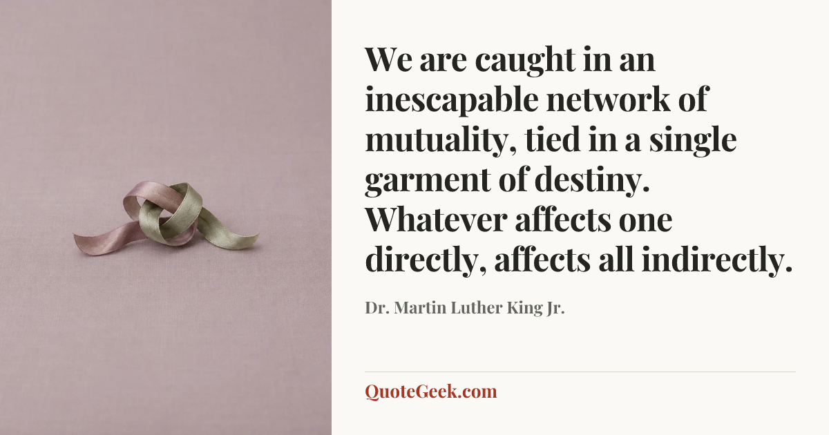 “We are caught in an inescapable network of mutuality, tied in a single garment of destiny. Whatever affects one directly, affects all indirectly.” — Dr. Martin Luther King Jr.. Illustrated QuoteGeek card.